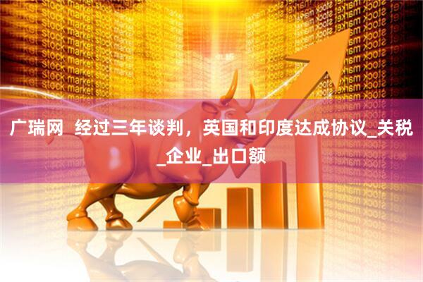 广瑞网  经过三年谈判，英国和印度达成协议_关税_企业_出口额