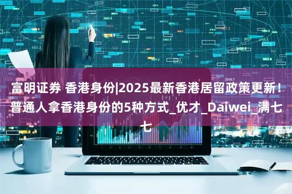 富明证券 香港身份|2025最新香港居留政策更新！普通人拿香港身份的5种方式_优才_Daiwei_满七