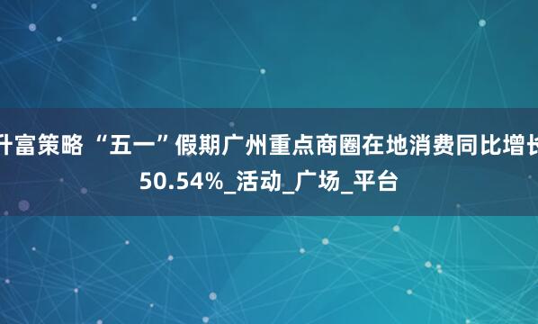 升富策略 “五一”假期广州重点商圈在地消费同比增长50.54%_活动_广场_平台