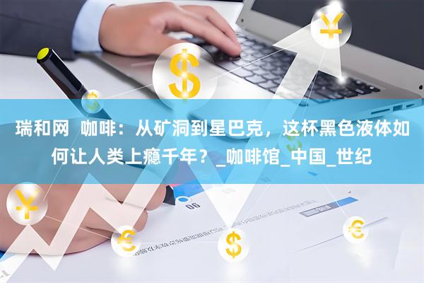 瑞和网  咖啡：从矿洞到星巴克，这杯黑色液体如何让人类上瘾千年？_咖啡馆_中国_世纪