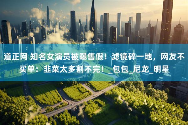 道正网 知名女演员被曝售假！滤镜碎一地，网友不买单：韭菜太多割不完！_包包_尼龙_明星