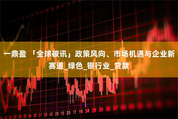 一鼎盈 「全球碳讯」政策风向、市场机遇与企业新赛道_绿色_银行业_贷款
