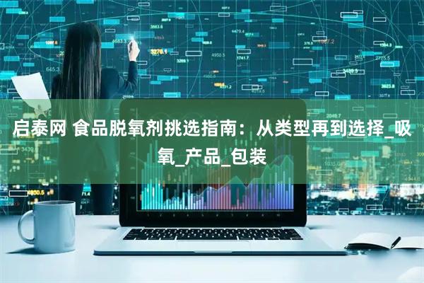 启泰网 食品脱氧剂挑选指南：从类型再到选择_吸氧_产品_包装
