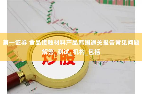 第一证券 食品接触材料产品韩国通关报告常见问题解答_测试_机构_包括