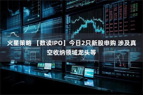 火星策略 【数读IPO】今日2只新股申购 涉及真空收纳领域龙头等