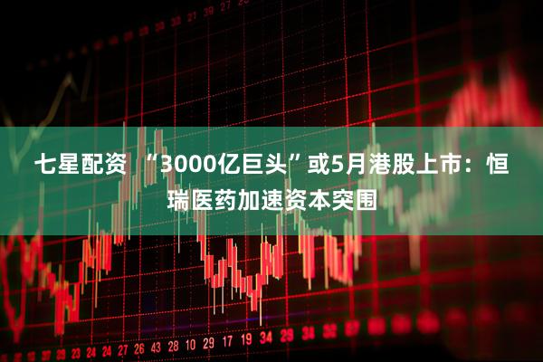 七星配资  “3000亿巨头”或5月港股上市：恒瑞医药加速资本突围