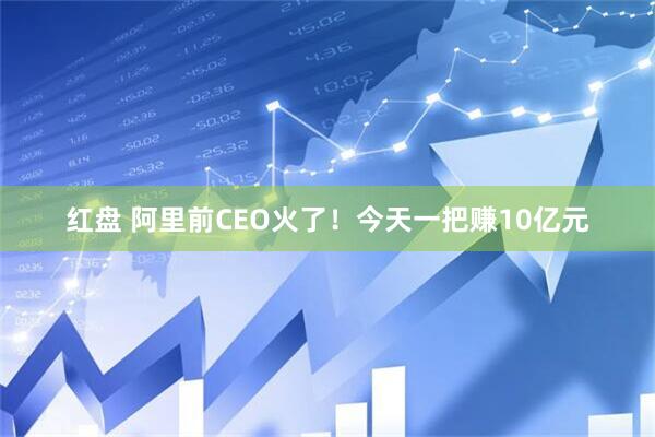 红盘 阿里前CEO火了！今天一把赚10亿元