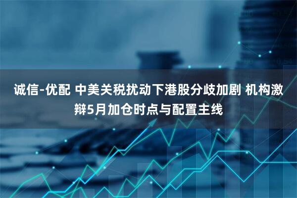 诚信-优配 中美关税扰动下港股分歧加剧 机构激辩5月加仓时点与配置主线