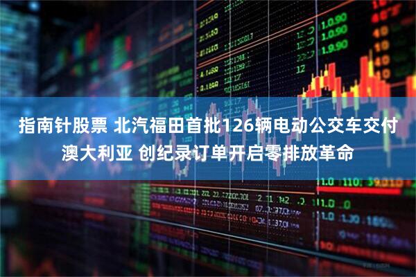 指南针股票 北汽福田首批126辆电动公交车交付澳大利亚 创纪录订单开启零排放革命