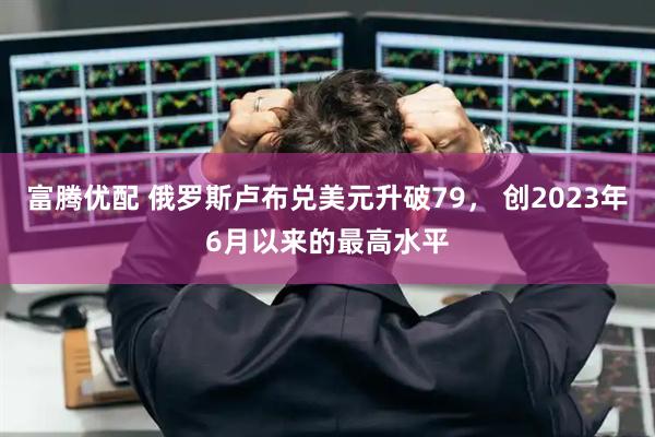 富腾优配 俄罗斯卢布兑美元升破79， 创2023年6月以来的最高水平