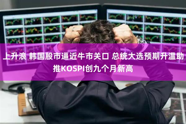 上升浪 韩国股市逼近牛市关口 总统大选预期升温助推KOSPI创九个月新高