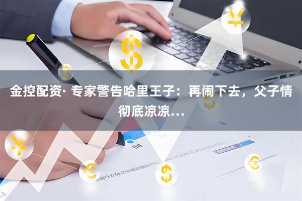 金控配资· 专家警告哈里王子：再闹下去，父子情彻底凉凉…