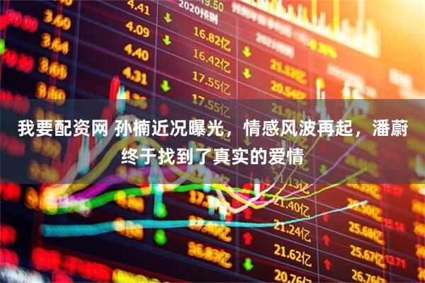 我要配资网 孙楠近况曝光，情感风波再起，潘蔚终于找到了真实的爱情