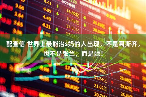 配查信 世界上最能治s妈的人出现，不是葛斯齐，也不是张兰，而是她！