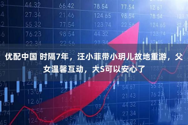 优配中国 时隔7年，汪小菲带小玥儿故地重游，父女温馨互动，大S可以安心了