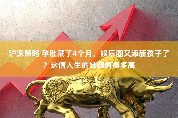 沪深策略 孕肚藏了4个月，娱乐圈又添新孩子了？这俩人生的娃颜值得多高