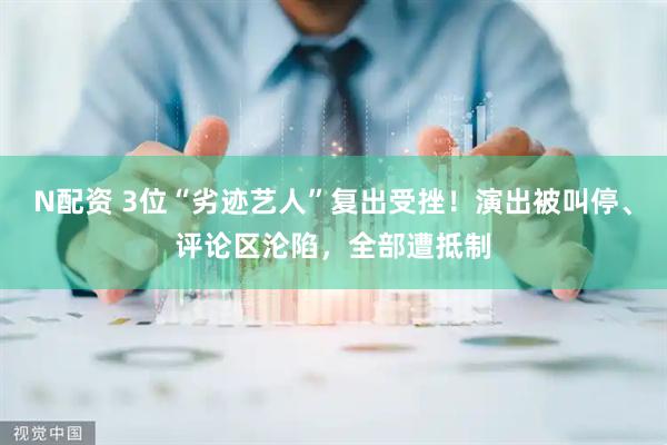 N配资 3位“劣迹艺人”复出受挫！演出被叫停、评论区沦陷，全部遭抵制