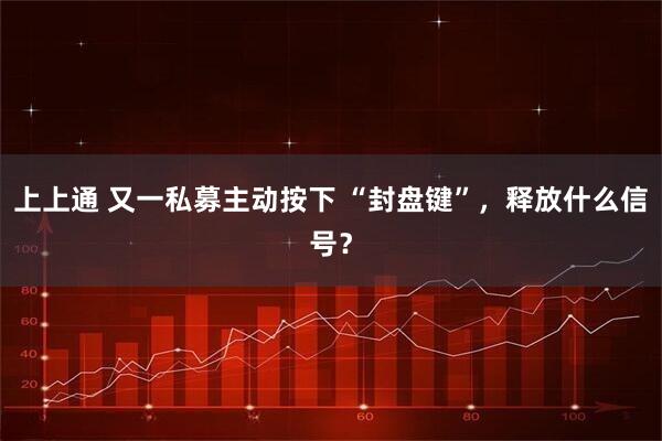 上上通 又一私募主动按下 “封盘键”，释放什么信号？
