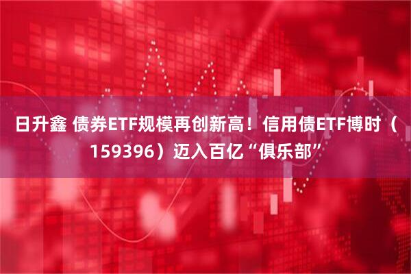 日升鑫 债券ETF规模再创新高！信用债ETF博时（159396）迈入百亿“俱乐部”