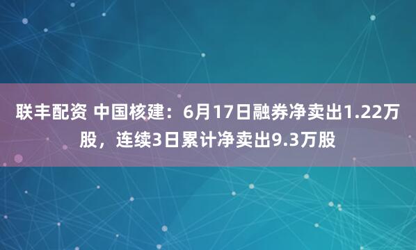 联丰配资 中国核建：6月17日融券净卖出1.22万股，连续3日累计净卖出9.3万股