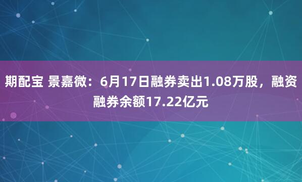 期配宝 景嘉微：6月17日融券卖出1.08万股，融资融券余额17.22亿元