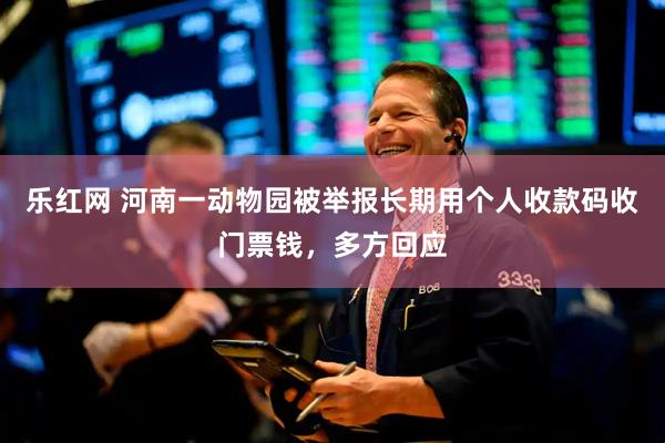 乐红网 河南一动物园被举报长期用个人收款码收门票钱，多方回应