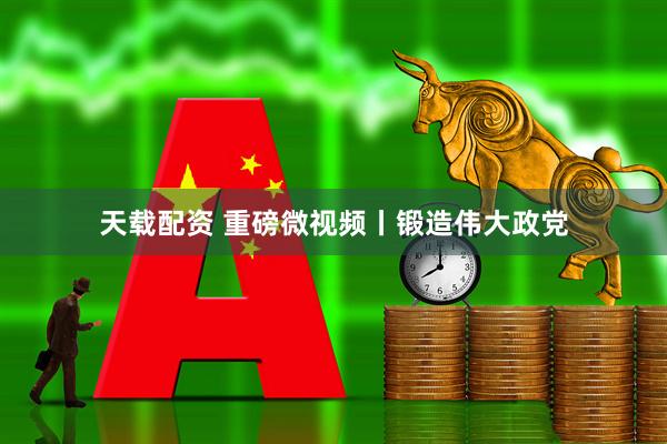 天载配资 重磅微视频丨锻造伟大政党