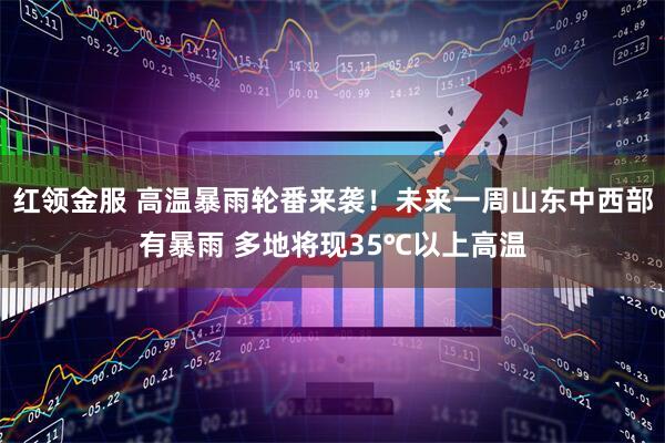 红领金服 高温暴雨轮番来袭！未来一周山东中西部有暴雨 多地将现35℃以上高温