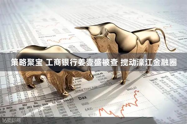 策略聚宝 工商银行姜壹盛被查 搅动濠江金融圈