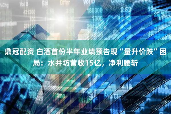 鼎冠配资 白酒首份半年业绩预告现“量升价跌”困局：水井坊营收15亿，净利腰斩