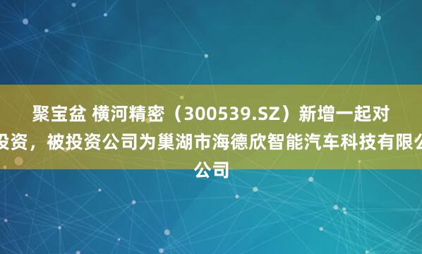 聚宝盆 横河精密（300539.SZ）新增一起对外投资，被投资公司为巢湖市海德欣智能汽车科技有限公司