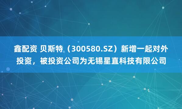 鑫配资 贝斯特（300580.SZ）新增一起对外投资，被投资公司为无锡星直科技有限公司