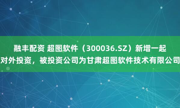 融丰配资 超图软件（300036.SZ）新增一起对外投资，被投资公司为甘肃超图软件技术有限公司