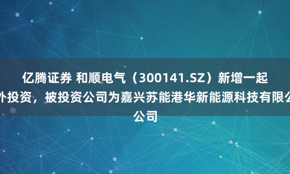 亿腾证券 和顺电气（300141.SZ）新增一起对外投资，被投资公司为嘉兴苏能港华新能源科技有限公司