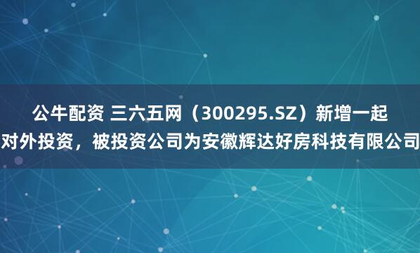 公牛配资 三六五网（300295.SZ）新增一起对外投资，被投资公司为安徽辉达好房科技有限公司