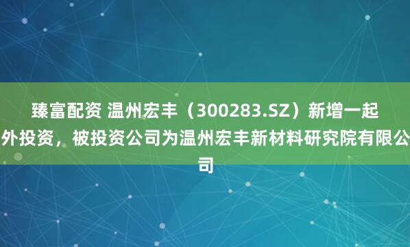 臻富配资 温州宏丰（300283.SZ）新增一起对外投资，被投资公司为温州宏丰新材料研究院有限公司