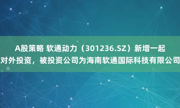 A股策略 软通动力（301236.SZ）新增一起对外投资，被投资公司为海南软通国际科技有限公司