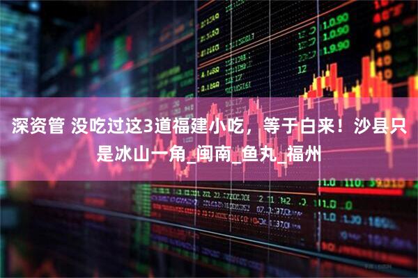 深资管 没吃过这3道福建小吃，等于白来！沙县只是冰山一角_闽南_鱼丸_福州