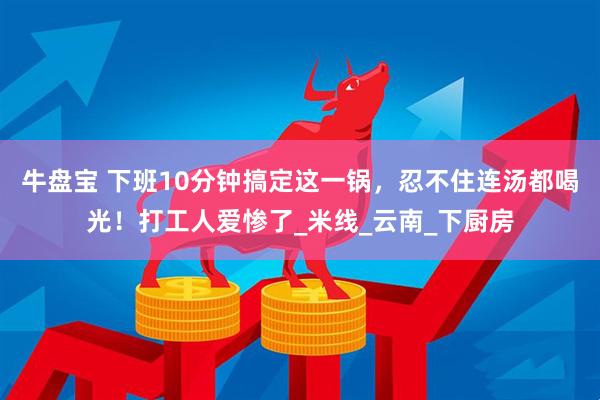 牛盘宝 下班10分钟搞定这一锅，忍不住连汤都喝光！打工人爱惨了_米线_云南_下厨房