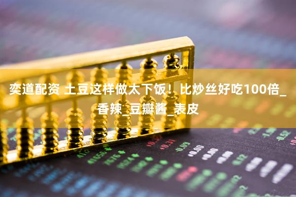 奕道配资 土豆这样做太下饭！比炒丝好吃100倍_香辣_豆瓣酱_表皮