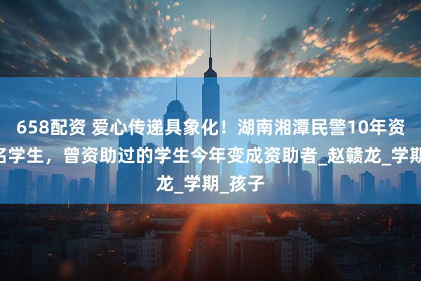 658配资 爱心传递具象化！湖南湘潭民警10年资助65名学生，曾资助过的学生今年变成资助者_赵赣龙_学期_孩子