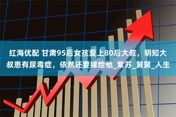 红海优配 甘肃95后女孩爱上80后大叔，明知大叔患有尿毒症，依然还要嫁给他_紫苏_舅舅_人生