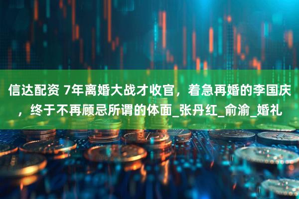 信达配资 7年离婚大战才收官，着急再婚的李国庆，终于不再顾忌所谓的体面_张丹红_俞渝_婚礼