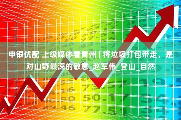 申银优配 上级媒体看青州 | 将垃圾打包带走，是对山野最深的敬意_赵军伟_登山_自然