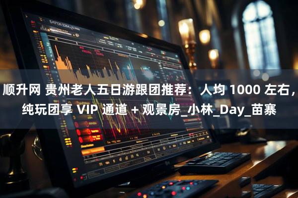 顺升网 贵州老人五日游跟团推荐：人均 1000 左右，纯玩团享 VIP 通道 + 观景房_小林_Day_苗寨