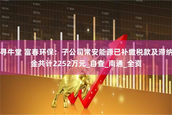 寻牛堂 富春环保：子公司常安能源已补缴税款及滞纳金共计2252万元_自查_南通_全资