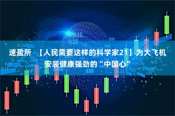 速盈所  【人民需要这样的科学家21】为大飞机安装健康强劲的“中国心”