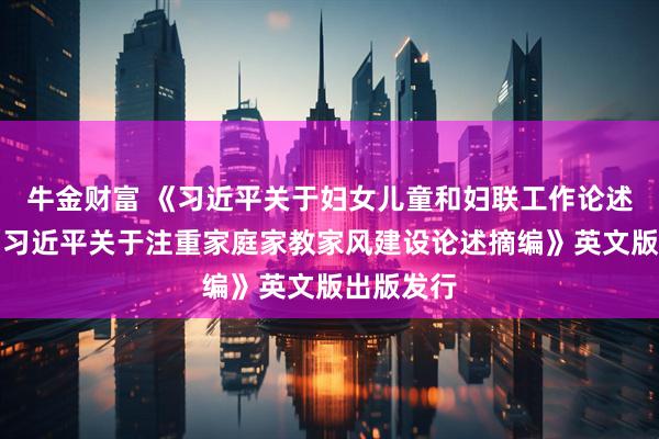 牛金财富 《习近平关于妇女儿童和妇联工作论述摘编》《习近平关于注重家庭家教家风建设论述摘编》英文版出版发行