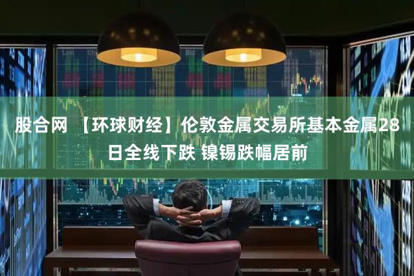 股合网 【环球财经】伦敦金属交易所基本金属28日全线下跌 镍锡跌幅居前