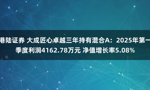 港陆证券 大成匠心卓越三年持有混合A：2025年第一季度利润4162.78万元 净值增长率5.08%